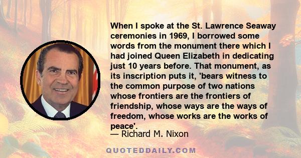 When I spoke at the St. Lawrence Seaway ceremonies in 1969, I borrowed some words from the monument there which I had joined Queen Elizabeth in dedicating just 10 years before. That monument, as its inscription puts it, 