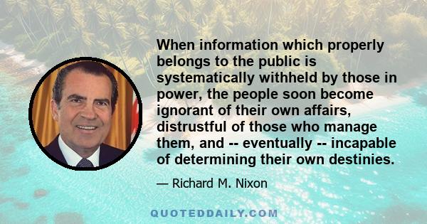 When information which properly belongs to the public is systematically withheld by those in power, the people soon become ignorant of their own affairs, distrustful of those who manage them, and -- eventually --