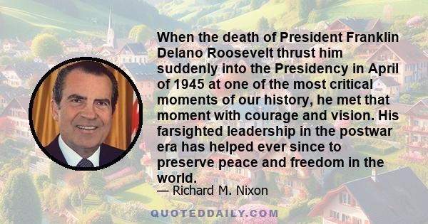 When the death of President Franklin Delano Roosevelt thrust him suddenly into the Presidency in April of 1945 at one of the most critical moments of our history, he met that moment with courage and vision. His