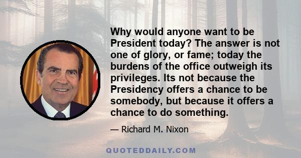 Why would anyone want to be President today? The answer is not one of glory, or fame; today the burdens of the office outweigh its privileges. Its not because the Presidency offers a chance to be somebody, but because