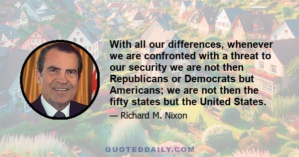 With all our differences, whenever we are confronted with a threat to our security we are not then Republicans or Democrats but Americans; we are not then the fifty states but the United States.