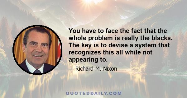 You have to face the fact that the whole problem is really the blacks. The key is to devise a system that recognizes this all while not appearing to.