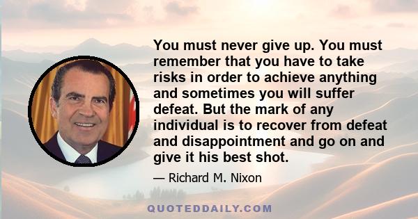 You must never give up. You must remember that you have to take risks in order to achieve anything and sometimes you will suffer defeat. But the mark of any individual is to recover from defeat and disappointment and go 