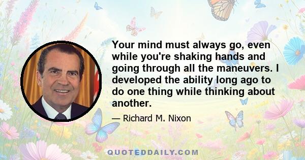 Your mind must always go, even while you're shaking hands and going through all the maneuvers. I developed the ability long ago to do one thing while thinking about another.