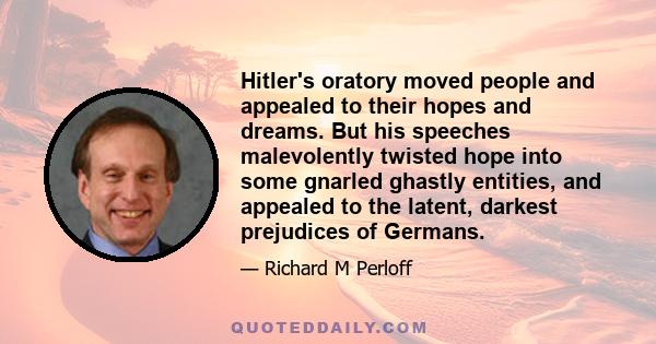 Hitler's oratory moved people and appealed to their hopes and dreams. But his speeches malevolently twisted hope into some gnarled ghastly entities, and appealed to the latent, darkest prejudices of Germans.