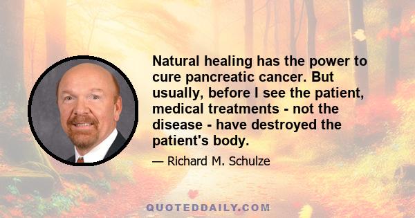 Natural healing has the power to cure pancreatic cancer. But usually, before I see the patient, medical treatments - not the disease - have destroyed the patient's body.