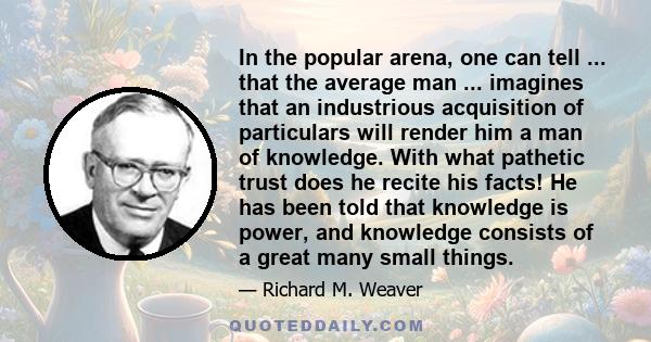 In the popular arena, one can tell ... that the average man ... imagines that an industrious acquisition of particulars will render him a man of knowledge. With what pathetic trust does he recite his facts! He has been