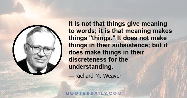 It is not that things give meaning to words; it is that meaning makes things things. It does not make things in their subsistence; but it does make things in their discreteness for the understanding.