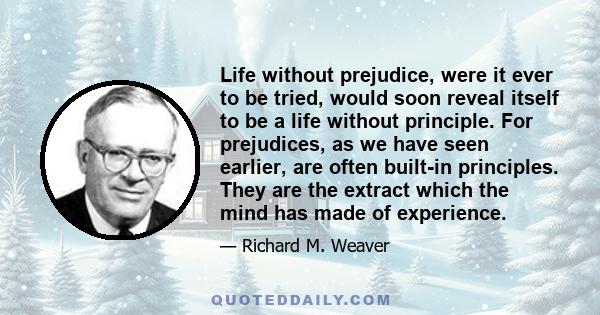 Life without prejudice, were it ever to be tried, would soon reveal itself to be a life without principle. For prejudices, as we have seen earlier, are often built-in principles. They are the extract which the mind has