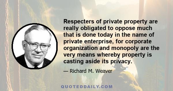 Respecters of private property are really obligated to oppose much that is done today in the name of private enterprise, for corporate organization and monopoly are the very means whereby property is casting aside its