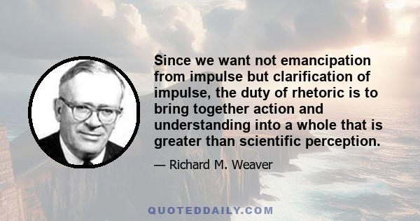 Since we want not emancipation from impulse but clarification of impulse, the duty of rhetoric is to bring together action and understanding into a whole that is greater than scientific perception.