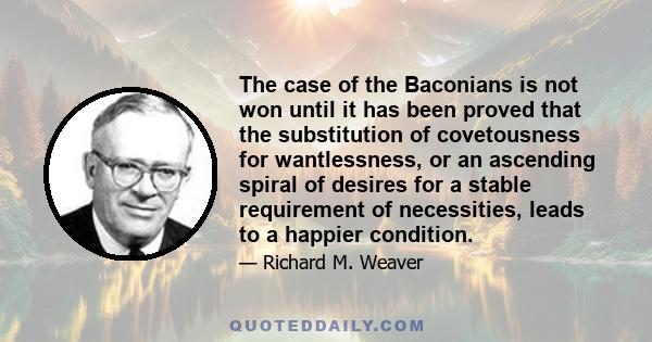 The case of the Baconians is not won until it has been proved that the substitution of covetousness for wantlessness, or an ascending spiral of desires for a stable requirement of necessities, leads to a happier