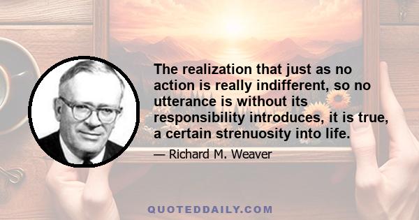 The realization that just as no action is really indifferent, so no utterance is without its responsibility introduces, it is true, a certain strenuosity into life.