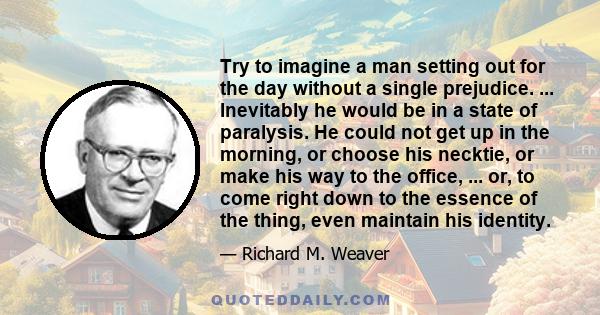 Try to imagine a man setting out for the day without a single prejudice. ... Inevitably he would be in a state of paralysis. He could not get up in the morning, or choose his necktie, or make his way to the office, ...