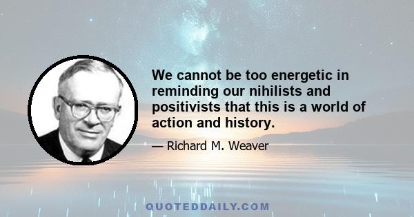 We cannot be too energetic in reminding our nihilists and positivists that this is a world of action and history.