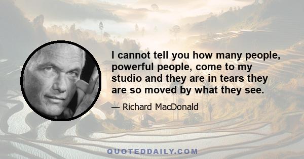 I cannot tell you how many people, powerful people, come to my studio and they are in tears they are so moved by what they see.