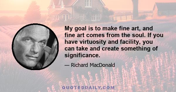 My goal is to make fine art, and fine art comes from the soul. If you have virtuosity and facility, you can take and create something of significance.