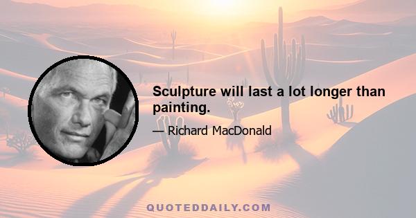 Sculpture will last a lot longer than painting.