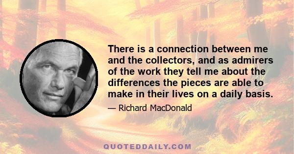 There is a connection between me and the collectors, and as admirers of the work they tell me about the differences the pieces are able to make in their lives on a daily basis.