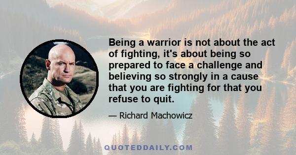 Being a warrior is not about the act of fighting, it's about being so prepared to face a challenge and believing so strongly in a cause that you are fighting for that you refuse to quit.