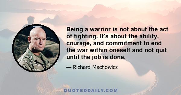 Being a warrior is not about the act of fighting. It's about the ability, courage, and commitment to end the war within oneself and not quit until the job is done.