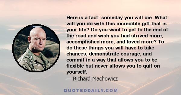 Here is a fact: someday you will die. What will you do with this incredible gift that is your life? Do you want to get to the end of the road and wish you had strived more, accomplished more, and loved more? To do these 