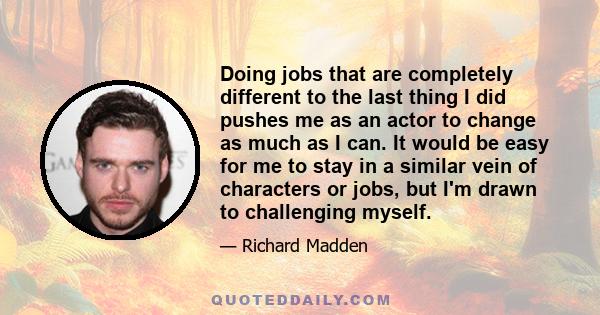 Doing jobs that are completely different to the last thing I did pushes me as an actor to change as much as I can. It would be easy for me to stay in a similar vein of characters or jobs, but I'm drawn to challenging