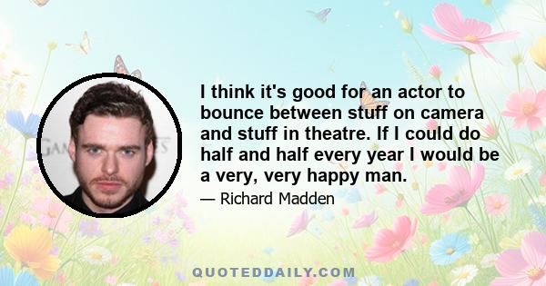 I think it's good for an actor to bounce between stuff on camera and stuff in theatre. If I could do half and half every year I would be a very, very happy man.