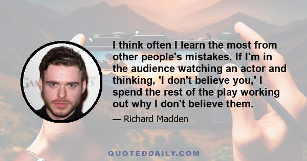 I think often I learn the most from other people's mistakes. If I'm in the audience watching an actor and thinking, 'I don't believe you,' I spend the rest of the play working out why I don't believe them.