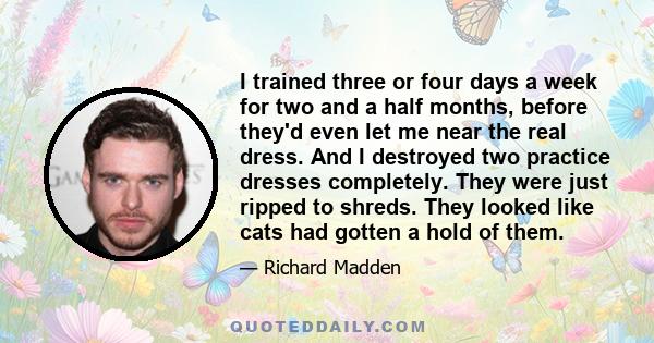 I trained three or four days a week for two and a half months, before they'd even let me near the real dress. And I destroyed two practice dresses completely. They were just ripped to shreds. They looked like cats had