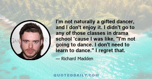 I'm not naturally a gifted dancer, and I don't enjoy it. I didn't go to any of those classes in drama school 'cause I was like, I'm not going to dance. I don't need to learn to dance. I regret that.