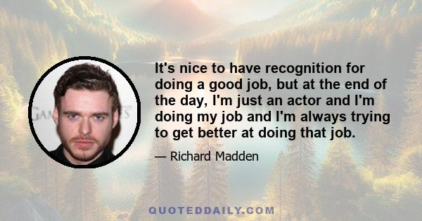 It's nice to have recognition for doing a good job, but at the end of the day, I'm just an actor and I'm doing my job and I'm always trying to get better at doing that job.