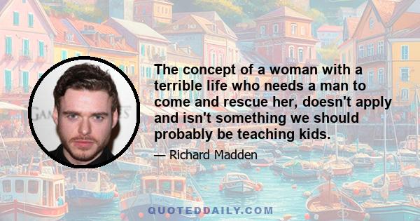 The concept of a woman with a terrible life who needs a man to come and rescue her, doesn't apply and isn't something we should probably be teaching kids.