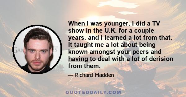 When I was younger, I did a TV show in the U.K. for a couple years, and I learned a lot from that. It taught me a lot about being known amongst your peers and having to deal with a lot of derision from them.