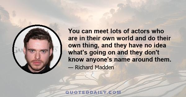 You can meet lots of actors who are in their own world and do their own thing, and they have no idea what's going on and they don't know anyone's name around them.