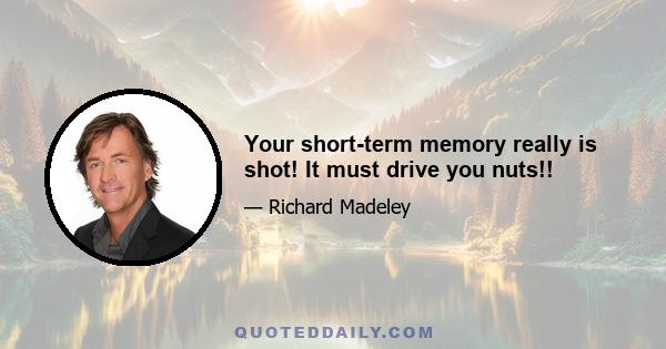 Your short-term memory really is shot! It must drive you nuts!!