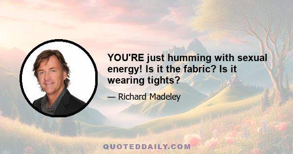 YOU'RE just humming with sexual energy! Is it the fabric? Is it wearing tights?