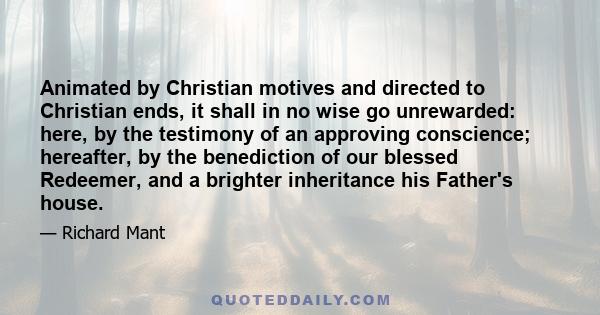 Animated by Christian motives and directed to Christian ends, it shall in no wise go unrewarded: here, by the testimony of an approving conscience; hereafter, by the benediction of our blessed Redeemer, and a brighter