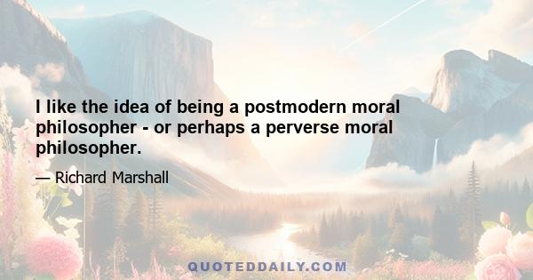 I like the idea of being a postmodern moral philosopher - or perhaps a perverse moral philosopher.