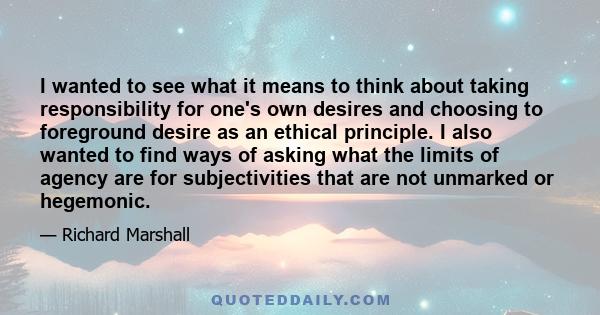 I wanted to see what it means to think about taking responsibility for one's own desires and choosing to foreground desire as an ethical principle. I also wanted to find ways of asking what the limits of agency are for