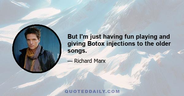 But I'm just having fun playing and giving Botox injections to the older songs.