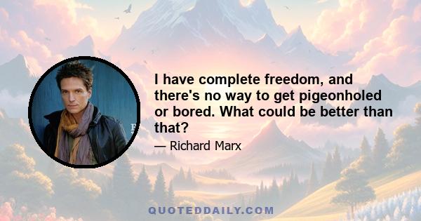 I have complete freedom, and there's no way to get pigeonholed or bored. What could be better than that?