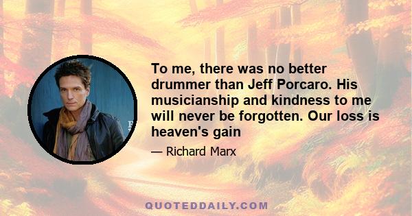 To me, there was no better drummer than Jeff Porcaro. His musicianship and kindness to me will never be forgotten. Our loss is heaven's gain