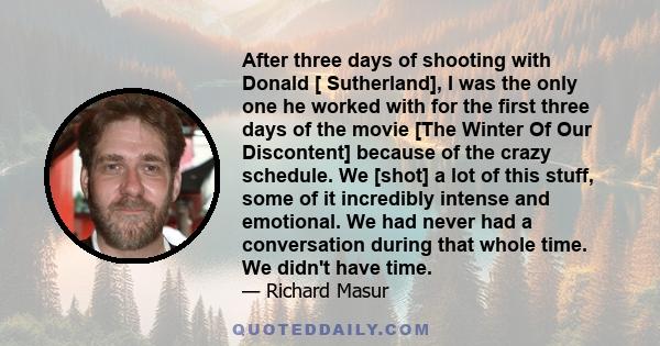 After three days of shooting with Donald [ Sutherland], I was the only one he worked with for the first three days of the movie [The Winter Of Our Discontent] because of the crazy schedule. We [shot] a lot of this