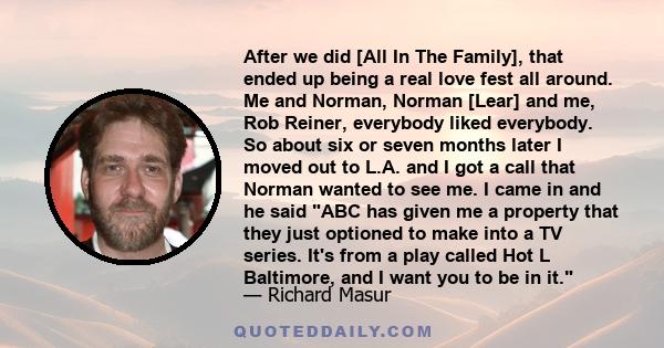 After we did [All In The Family], that ended up being a real love fest all around. Me and Norman, Norman [Lear] and me, Rob Reiner, everybody liked everybody. So about six or seven months later I moved out to L.A. and I 