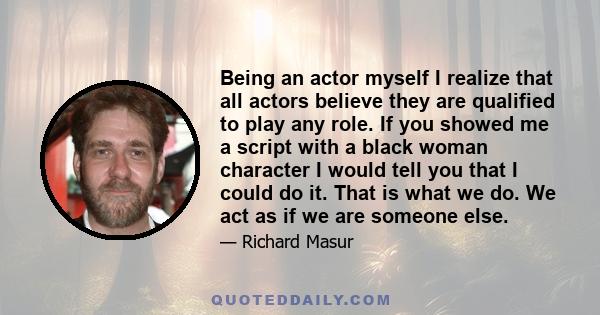 Being an actor myself I realize that all actors believe they are qualified to play any role. If you showed me a script with a black woman character I would tell you that I could do it. That is what we do. We act as if