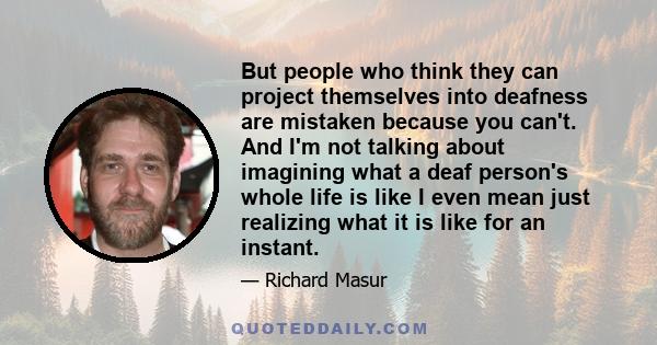 But people who think they can project themselves into deafness are mistaken because you can't. And I'm not talking about imagining what a deaf person's whole life is like I even mean just realizing what it is like for