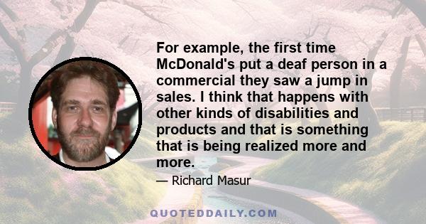 For example, the first time McDonald's put a deaf person in a commercial they saw a jump in sales. I think that happens with other kinds of disabilities and products and that is something that is being realized more and 