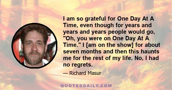 I am so grateful for One Day At A Time, even though for years and years and years people would go, Oh, you were on One Day At A Time. I [am on the show] for about seven months and then this haunts me for the rest of my