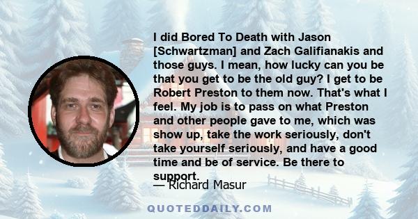 I did Bored To Death with Jason [Schwartzman] and Zach Galifianakis and those guys. I mean, how lucky can you be that you get to be the old guy? I get to be Robert Preston to them now. That's what I feel. My job is to